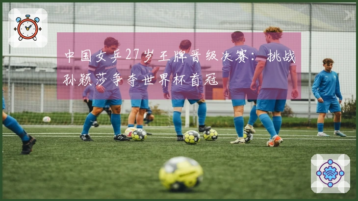 中国女乒27岁王牌晋级决赛：挑战孙颖莎争夺世界杯首冠