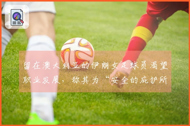 留在澳大利亚的伊朗女足球员渴望职业发展，称其为“安全的庇护所”