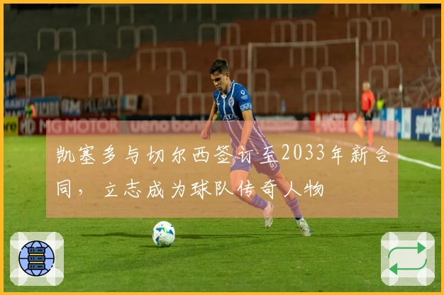 凯塞多与切尔西签订至2033年新合同，立志成为球队传奇人物