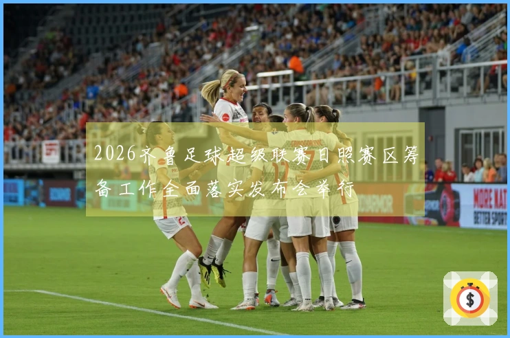 2026齐鲁足球超级联赛日照赛区筹备工作全面落实发布会举行