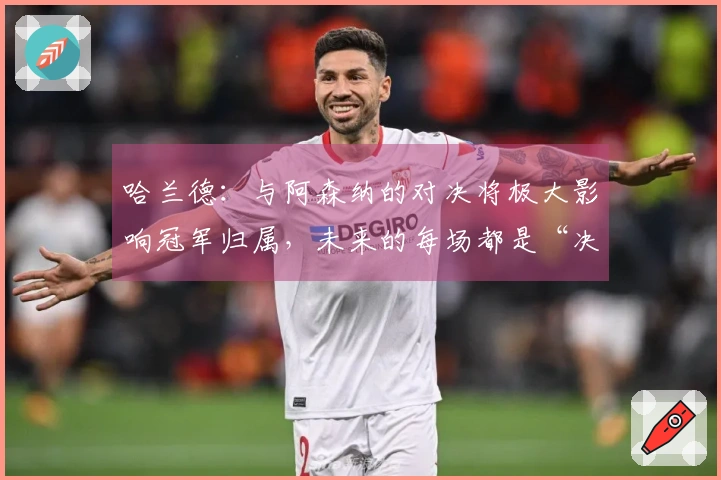 哈兰德：与阿森纳的对决将极大影响冠军归属，未来的每场都是“决战”