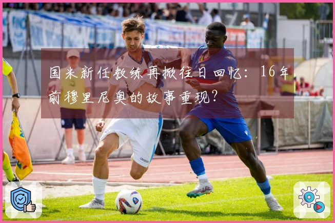 国米新任教练再掀往日回忆：16年前穆里尼奥的故事重现？