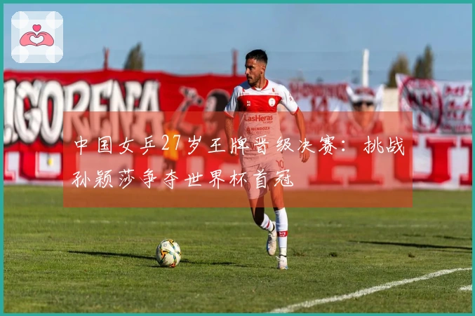 中国女乒27岁王牌晋级决赛：挑战孙颖莎争夺世界杯首冠