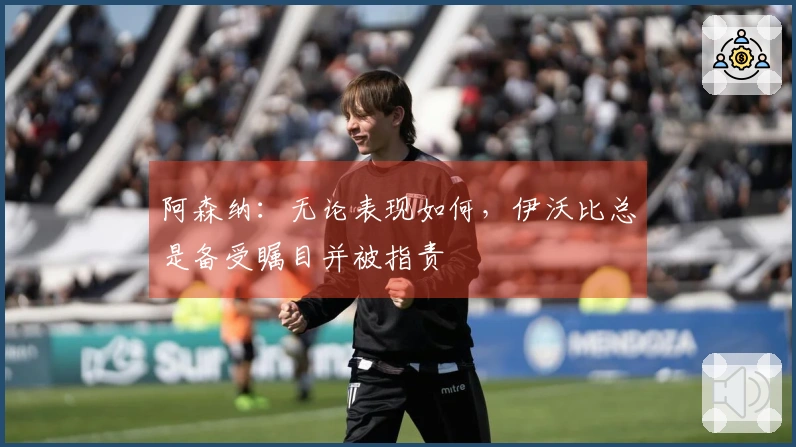阿森纳：无论表现如何，伊沃比总是备受瞩目并被指责