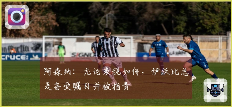 阿森纳：无论表现如何，伊沃比总是备受瞩目并被指责