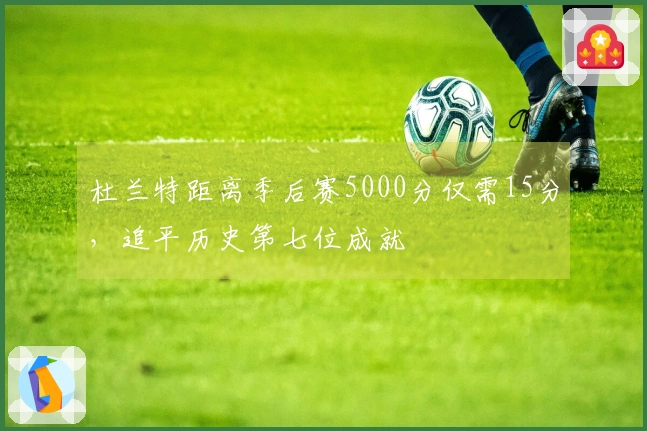 杜兰特距离季后赛5000分仅需15分，追平历史第七位成就