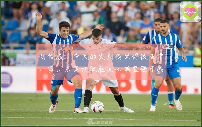 刘俊威：今天的失利我觉得很正常，苏州东吴的取胜决心明显强于我们。