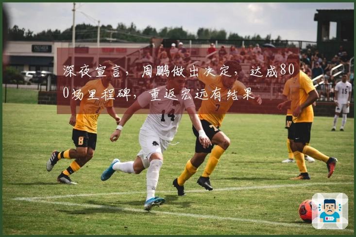 深夜宣言，周鹏做出决定，达成800场里程碑，重返宏远有结果