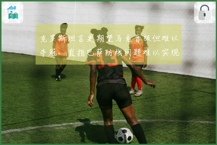 克罗斯坦言更期望马竞晋级但难以夺冠，直指巴萨防线问题难以实现杯赛目标