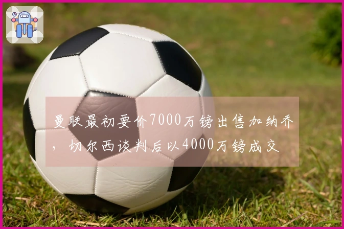 曼联最初要价7000万镑出售加纳乔，切尔西谈判后以4000万镑成交