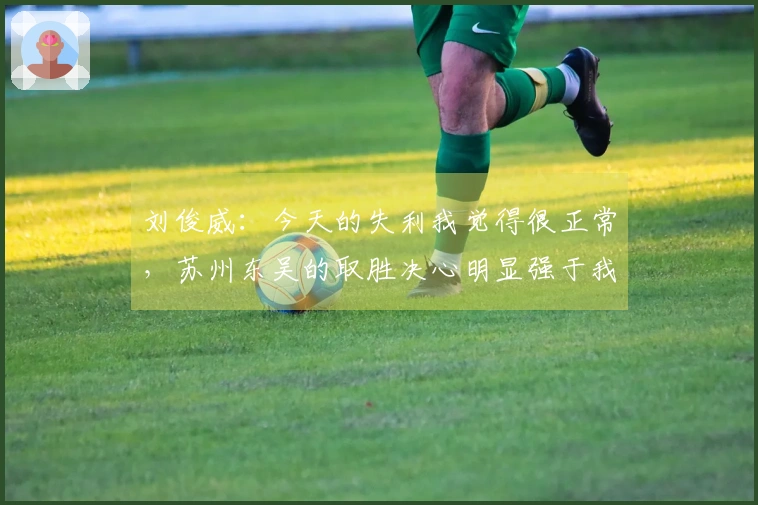 刘俊威：今天的失利我觉得很正常，苏州东吴的取胜决心明显强于我们。