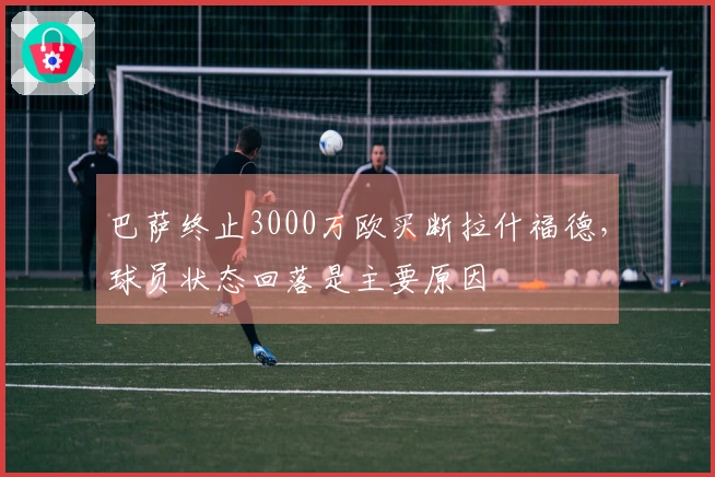 巴萨终止3000万欧买断拉什福德，球员状态回落是主要原因