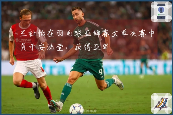 王祉怡在羽毛球亚锦赛女单决赛中负于安洗莹，获得亚军