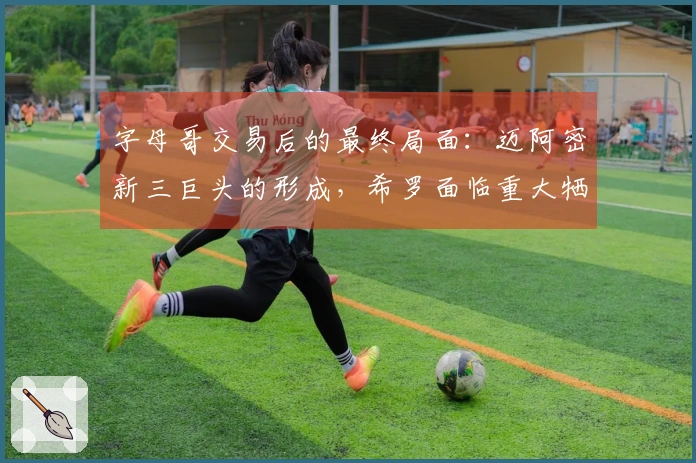 字母哥交易后的最终局面：迈阿密新三巨头的形成，希罗面临重大牺牲