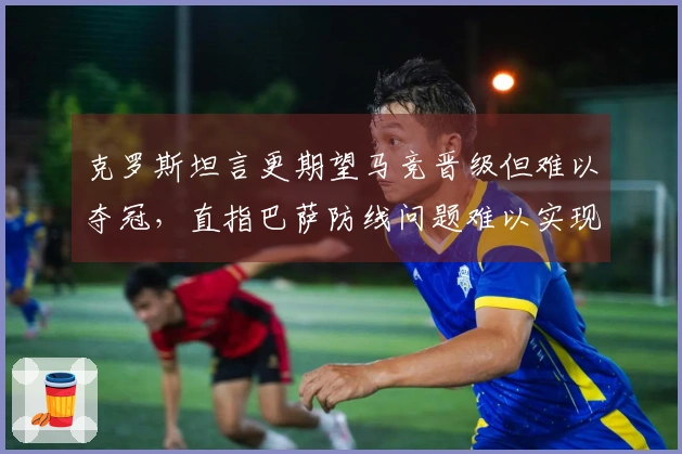 克罗斯坦言更期望马竞晋级但难以夺冠，直指巴萨防线问题难以实现杯赛目标