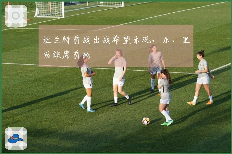 杜兰特首战出战希望乐观，东、里或缺席首轮